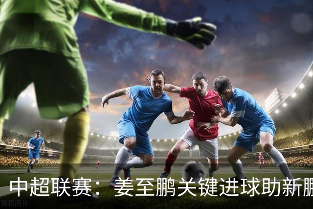 中超联赛：姜至鹏关键进球助新鹏城客场逆转铁人