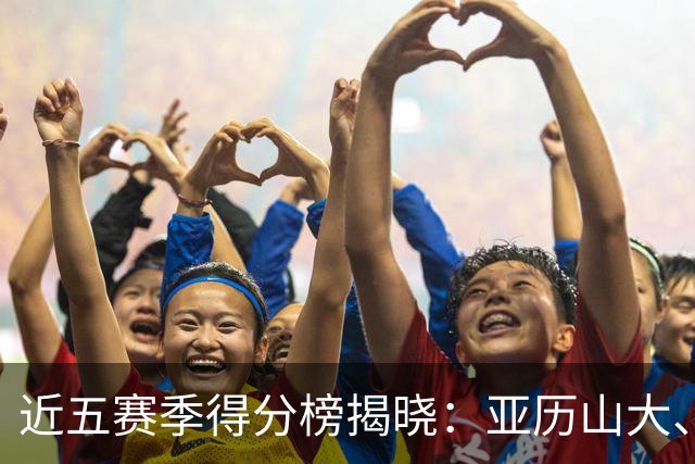 近五赛季得分榜揭晓：亚历山大、约基奇、东契奇名列前茅